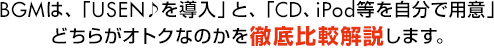 BGMは、「USEN♪を導入」と、「CD、iPod等を自分で用意」どちらがオトクなのかを徹底比較解説します。