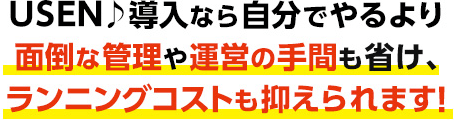 USEN♪導入なら自分でやるより面倒な管理や運営の手間も省け、ランニングコストも抑えられます！
