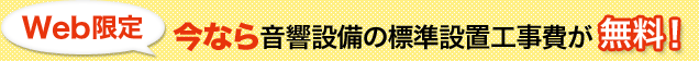 Web限定 今なら音響設備の標準設置工事費が無料！