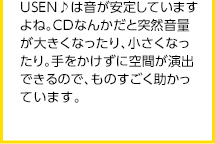 USEN♪は音が安定していますよね。CDなんかだと突然音量が大きくなったり、小さくなったり。手をかけずに空間が演出できるので、ものすごく助かっています。
