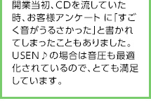 開業当初、CDを流していた時、お客様アンケート に「すごく音がうるさかった」と書かれてしまったこともありました。USEN♪の場合は音圧も最適化されているので、とても満足しています。
