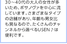 30～40代の大人の女性が多いため、ボサノヴァを中心に流しています。さまざまなタイプの店舗があり、年齢も男女比も異なるので、たくさんのチャンネルから選べるUSEN♪は便利です。