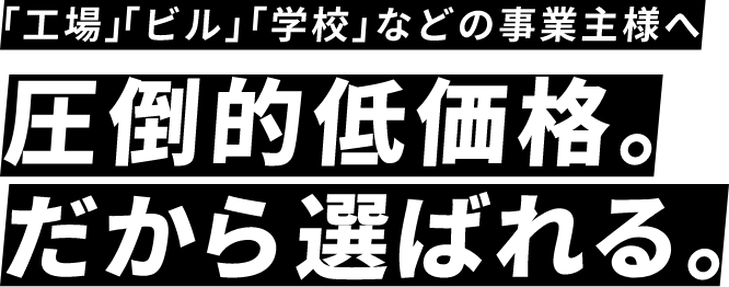 「工場」「ビル」「学校」などの事業主様へ 圧倒的低価格。だから選ばれる。