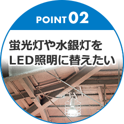 POINT02 蛍光灯や水銀灯をLED照明に替えたい